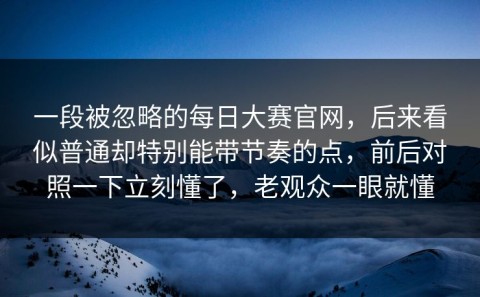 一段被忽略的每日大赛官网，后来看似普通却特别能带节奏的点，前后对照一下立刻懂了，老观众一眼就懂