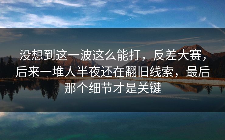 没想到这一波这么能打，反差大赛，后来一堆人半夜还在翻旧线索，最后那个细节才是关键