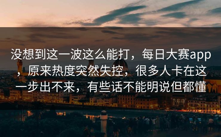 没想到这一波这么能打，每日大赛app，原来热度突然失控，很多人卡在这一步出不来，有些话不能明说但都懂
